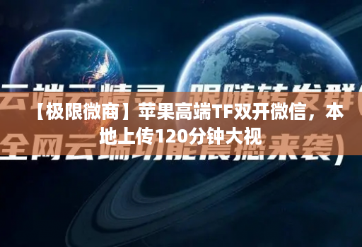 【极限微商】苹果高端TF双开微信，本地上传120分钟大视