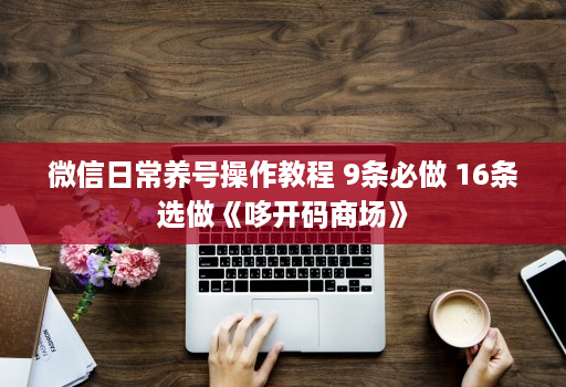 微信日常养号操作教程 9条必做 16条选做《哆开码商场》