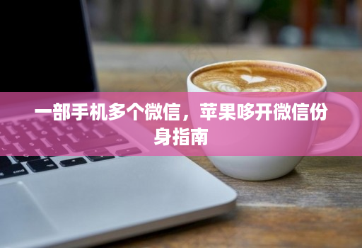 一部手机多个微信，苹果哆开微信份身指南