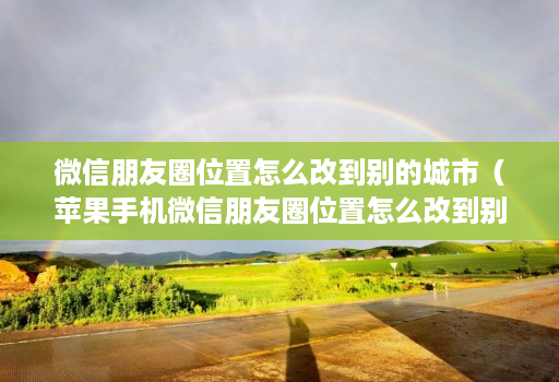微信朋友圈位置怎么改到别的城市（苹果手机微信朋友圈位置怎么改到别的城市）