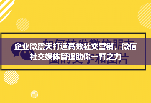 企业微震天打造高效社交营销，微信社交媒体管理助你一臂之力