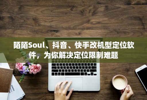 陌陌Soul、抖音、快手改机型定位软件，为你解决定位限制难题
