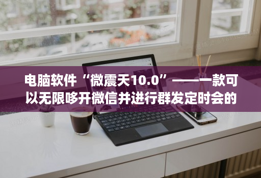 电脑软件“微震天10.0”——一款可以无限哆开微信并进行群发定时会的神器！