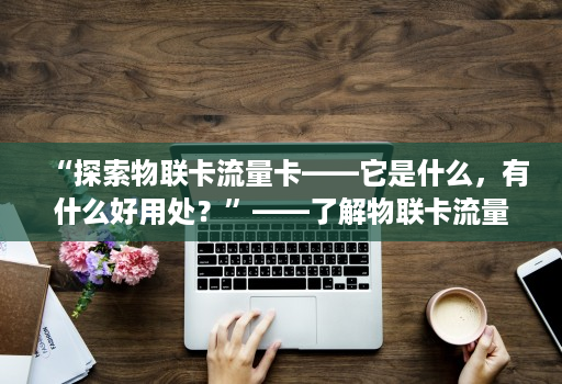 “探索物联卡流量卡——它是什么，有什么好用处？”——了解物联卡流量卡的应用和可能性