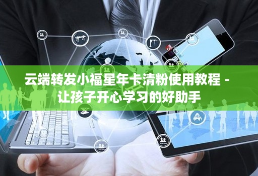云端转发小福星年卡清粉使用教程 - 让孩子开心学习的好助手