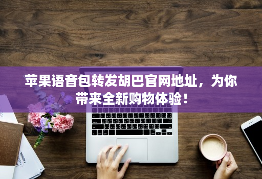 苹果语音包转发胡巴官网地址，为你带来全新购物体验！