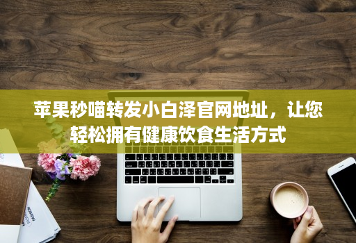 苹果秒喵转发小白泽官网地址，让您轻松拥有健康饮食生活方式