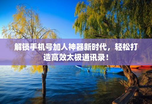 解锁手机号加人神器新时代，轻松打造高效太极通讯录！