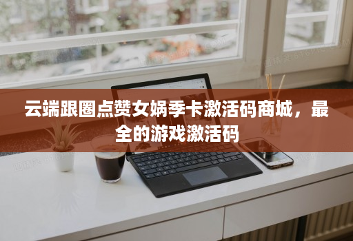 云端跟圈点赞女娲季卡激活码商城，最全的游戏激活码