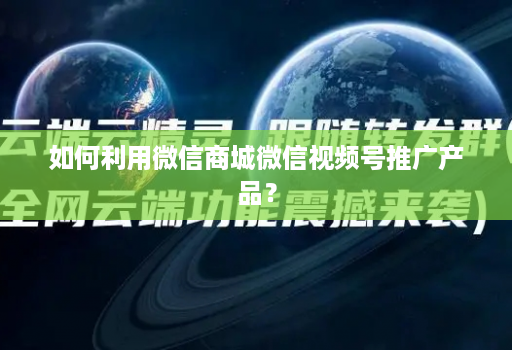 如何利用微信商城微信视频号推广产品？