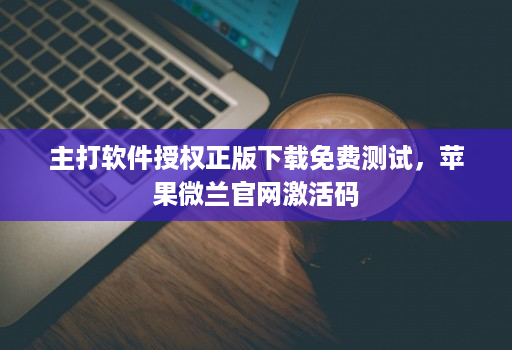 主打软件授权正版下载免费测试，苹果微兰官网激活码
