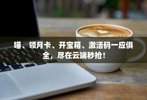 喵、领月卡、开宝箱、激活码一应俱全，尽在云端秒抢！