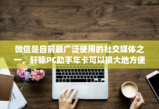 微信是目前最广泛使用的社交媒体之一，轩辕PC助手年卡可以极大地方便微信管理者的工作
