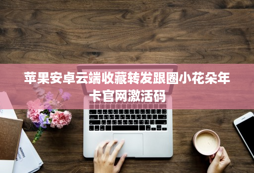 苹果安卓云端收藏转发跟圈小花朵年卡官网激活码
