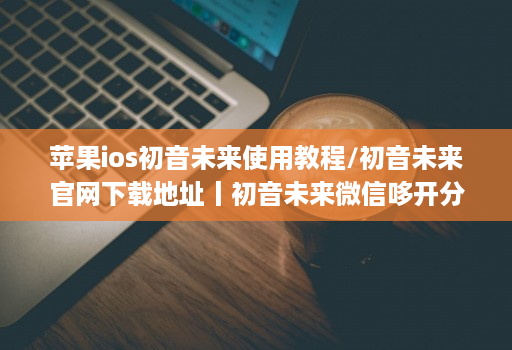 苹果ios初音未来使用教程/初音未来官网下载地址丨初音未来微信哆开分身激活码