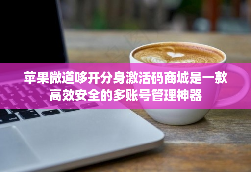 苹果微道哆开分身激活码商城是一款高效安全的多账号管理神器