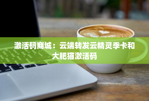 激活码商城：云端转发云精灵季卡和大肥猫激活码