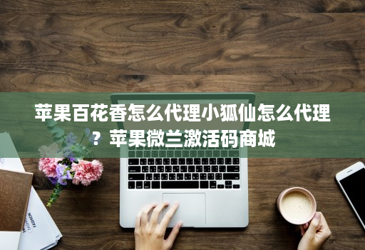 苹果百花香怎么代理小狐仙怎么代理？苹果微兰激活码商城