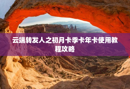 云端转发人之初月卡季卡年卡使用教程攻略