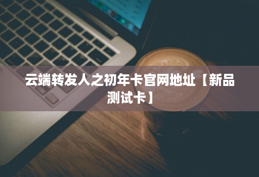 云端转发人之初年卡官网地址【新品测试卡】