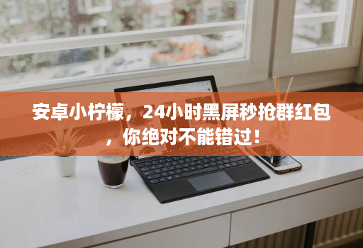 安卓小柠檬，24小时黑屏秒抢群红包，你绝对不能错过！