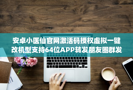 安卓小医仙官网激活码授权虚拟一键改机型支持64位APP转发朋友圈群发