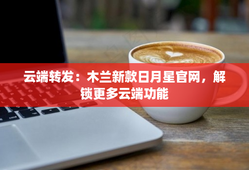 云端转发：木兰新款日月星官网，解锁更多云端功能