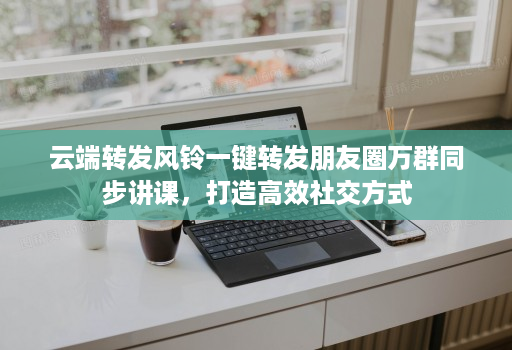云端转发风铃一键转发朋友圈万群同步讲课，打造高效社交方式