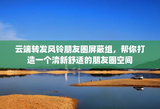 云端转发风铃朋友圈屏蔽组，帮你打造一个清新舒适的朋友圈空间