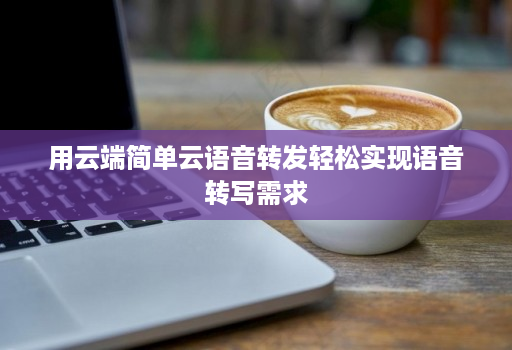 用云端简单云语音转发轻松实现语音转写需求