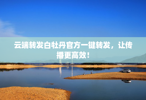 云端转发白牡丹官方一键转发，让传播更高效！