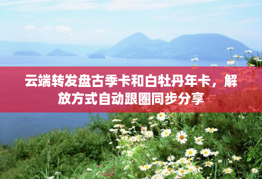 云端转发盘古季卡和白牡丹年卡，解放方式自动跟圈同步分享