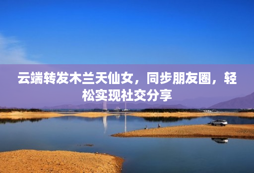 云端转发木兰天仙女，同步朋友圈，轻松实现社交分享
