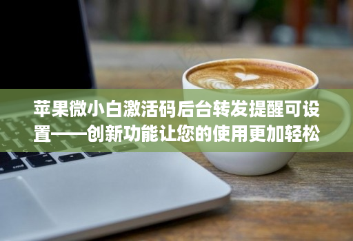 苹果微小白激活码后台转发提醒可设置——创新功能让您的使用更加轻松！