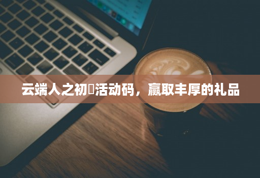 云端人之初​活动码，赢取丰厚的礼品
