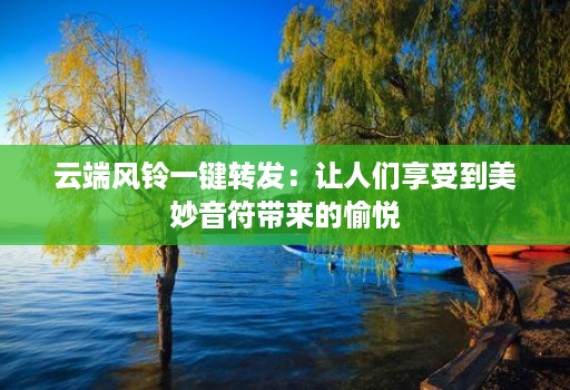 云端风铃一键转发：让人们享受到美妙音符带来的愉悦