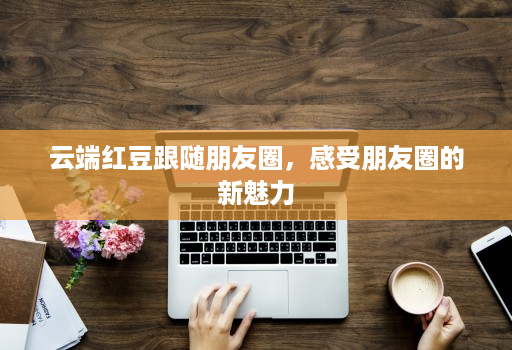 云端红豆跟随朋友圈，感受朋友圈的新魅力