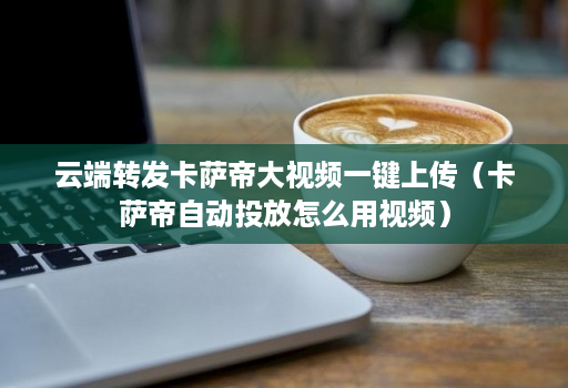 云端转发卡萨帝大视频一键上传（卡萨帝自动投放怎么用视频）