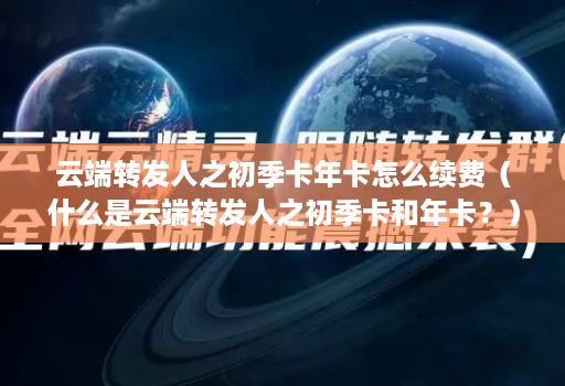 云端转发人之初季卡年卡怎么续费（什么是云端转发人之初季卡和年卡？）