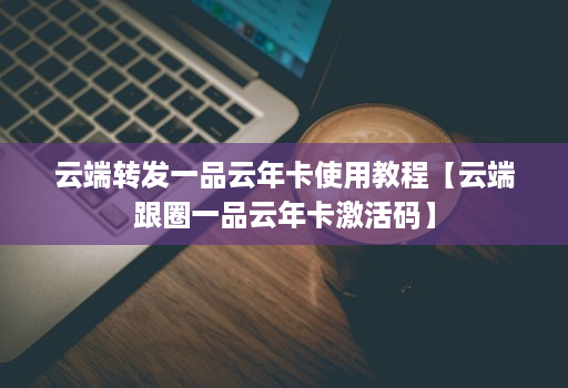 云端转发一品云年卡使用教程【云端跟圈一品云年卡激活码】