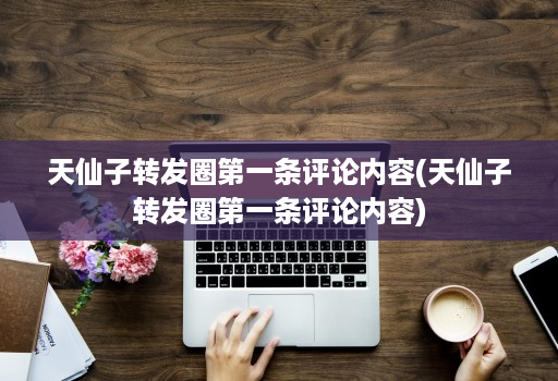 天仙子转发圈第一条评论内容(天仙子转发圈第一条评论内容)