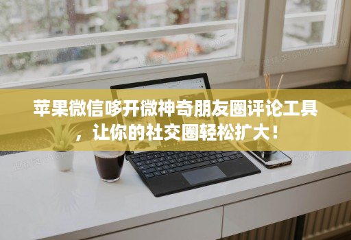 苹果微信哆开微神奇朋友圈评论工具，让你的社交圈轻松扩大！