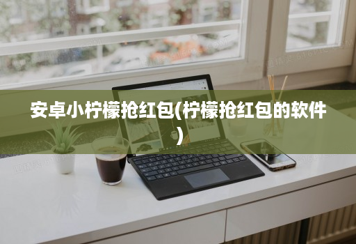 安卓小柠檬抢红包(柠檬抢红包的软件 )