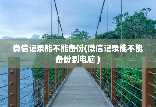 微信记录能不能备份(微信记录能不能备份到电脑 )