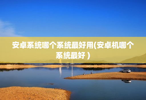 安卓系统哪个系统最好用(安卓机哪个系统最好 )