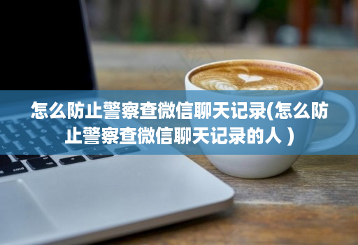 怎么防止警察查微信聊天记录(怎么防止警察查微信聊天记录的人 )