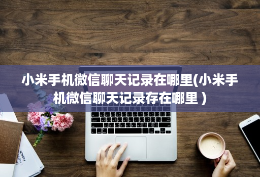 小米手机微信聊天记录在哪里(小米手机微信聊天记录存在哪里 )