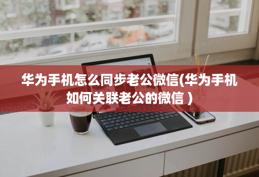 华为手机怎么同步老公微信(华为手机如何关联老公的微信 )