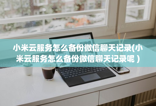 小米云服务怎么备份微信聊天记录(小米云服务怎么备份微信聊天记录呢 )