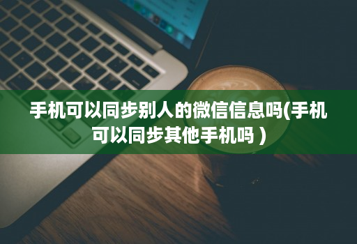手机可以同步别人的微信信息吗(手机可以同步其他手机吗 )